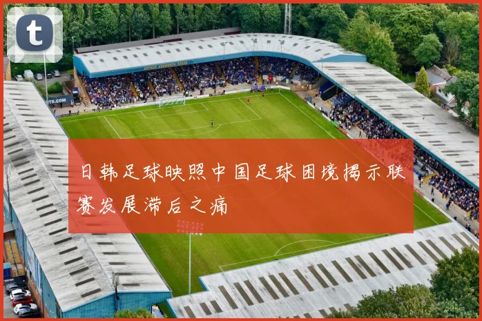 日韩足球映照中国足球困境揭示联赛发展滞后之痛
