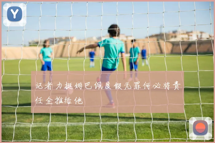记者力挺姆巴佩度假无罪何必将责任全推给他