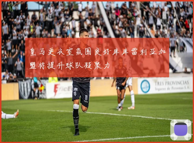 皇马更衣室氛围良好库库雷利亚加盟将提升球队凝聚力