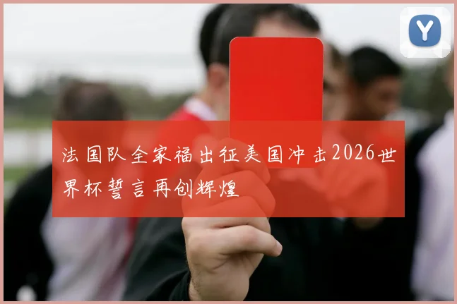 法国队全家福出征美国冲击2026世界杯誓言再创辉煌
