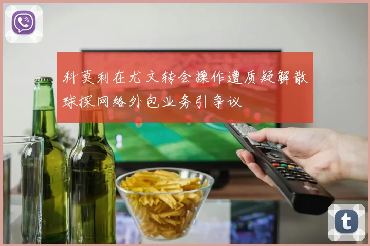 科莫利在尤文转会操作遭质疑解散球探网络外包业务引争议