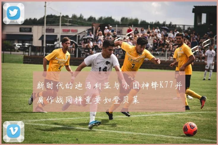 新时代的迪马利亚与小国神锋K77并肩作战同样重要如登贝莱