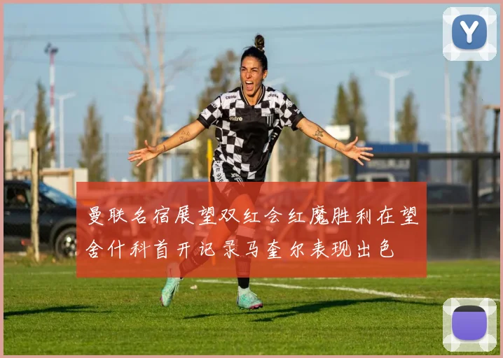 曼联名宿展望双红会红魔胜利在望舍什科首开记录马奎尔表现出色