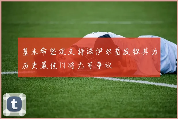 基米希坚定支持诺伊尔首发称其为历史最佳门将无可争议
