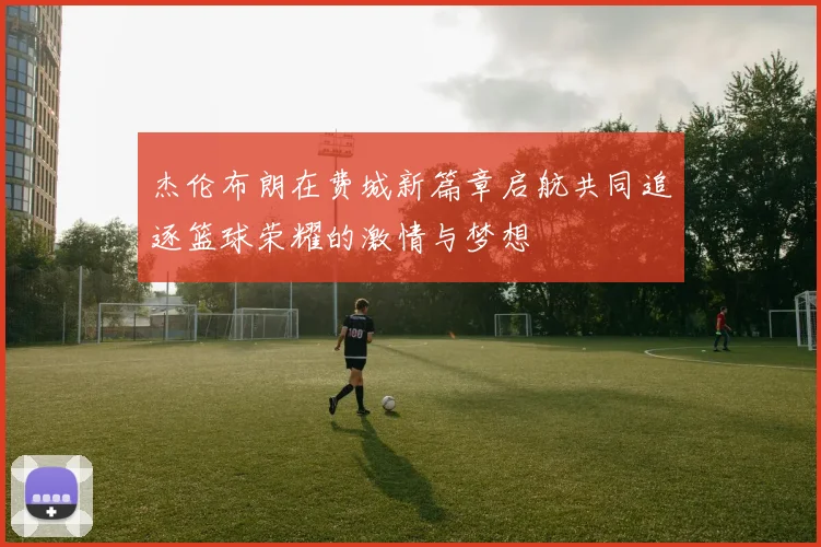 杰伦布朗在费城新篇章启航共同追逐篮球荣耀的激情与梦想