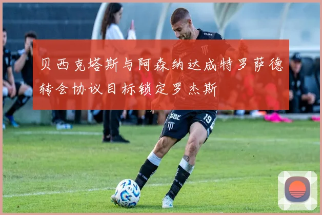 贝西克塔斯与阿森纳达成特罗萨德转会协议目标锁定罗杰斯
