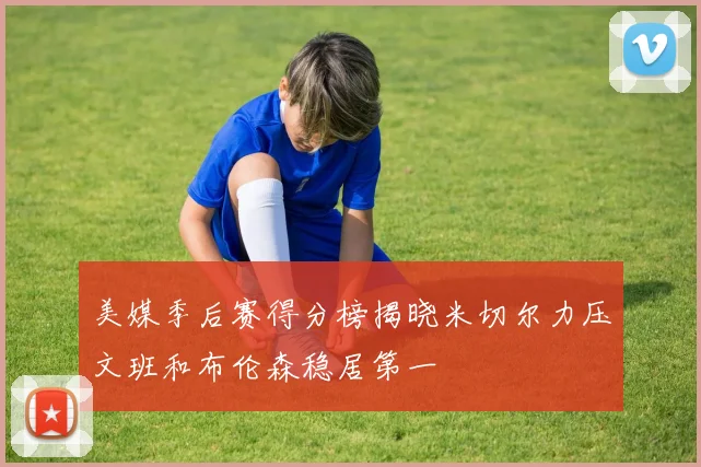 美媒季后赛得分榜揭晓米切尔力压文班和布伦森稳居第一