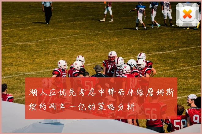 湖人应优先考虑中锋而非给詹姆斯续约两年一亿的策略分析