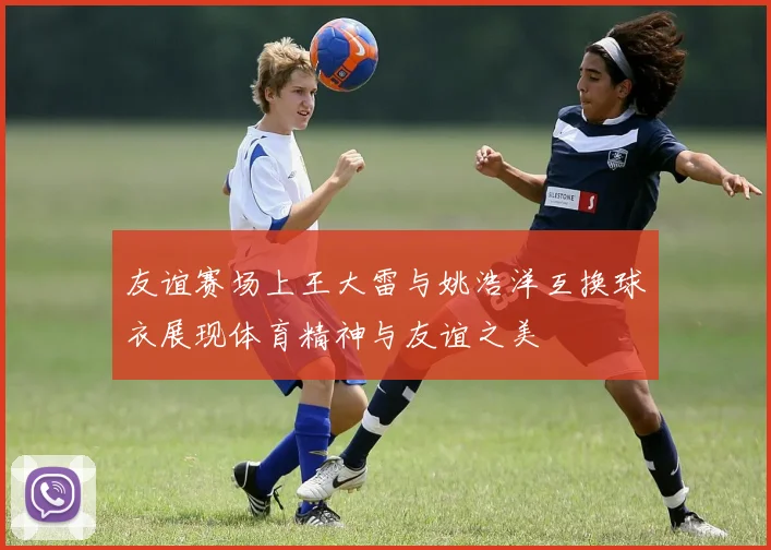 友谊赛场上王大雷与姚浩洋互换球衣展现体育精神与友谊之美
