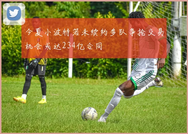 今夏小波特若未续约多队争抢交易机会或达234亿合同