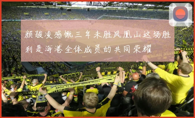 颜骏凌感慨三年未胜凤凰山这场胜利是海港全体成员的共同荣耀