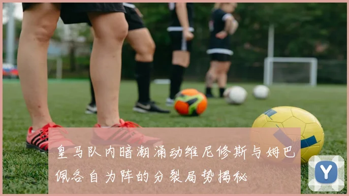 皇马队内暗潮涌动维尼修斯与姆巴佩各自为阵的分裂局势揭秘