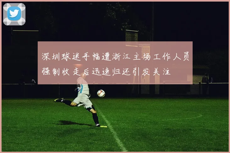 深圳球迷手幅遭浙江主场工作人员强制收走后迅速归还引发关注