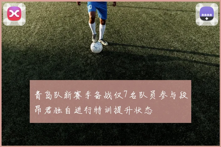 青岛队新赛季备战仅7名队员参与段昂君独自进行特训提升状态