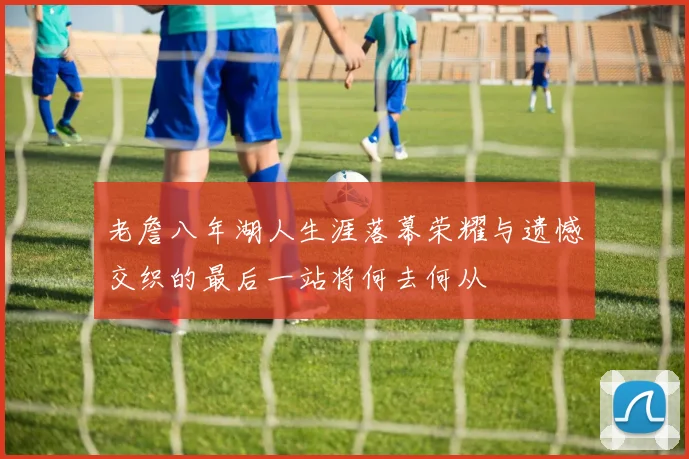 老詹八年湖人生涯落幕荣耀与遗憾交织的最后一站将何去何从