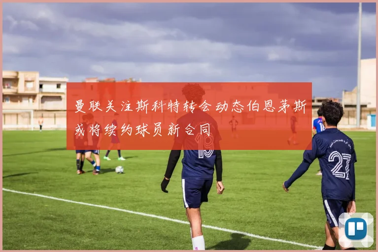 曼联关注斯科特转会动态伯恩茅斯或将续约球员新合同
