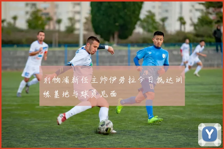 利物浦新任主帅伊劳拉今日抵达训练基地与球员见面