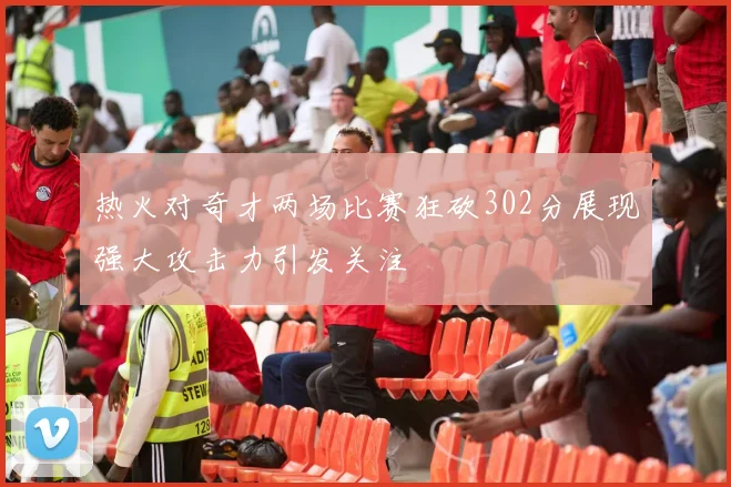 热火对奇才两场比赛狂砍302分展现强大攻击力引发关注