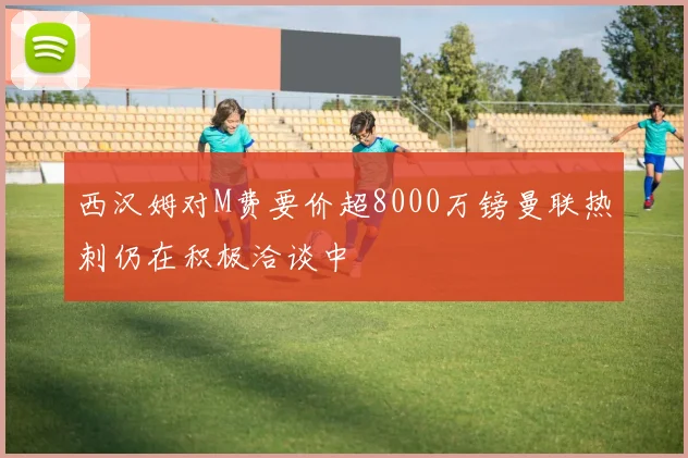 西汉姆对M费要价超8000万镑曼联热刺仍在积极洽谈中