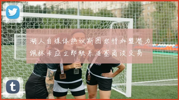 湖人自媒体热议斯图尔特加盟潜力佩林卡应立即联系活塞商谈交易