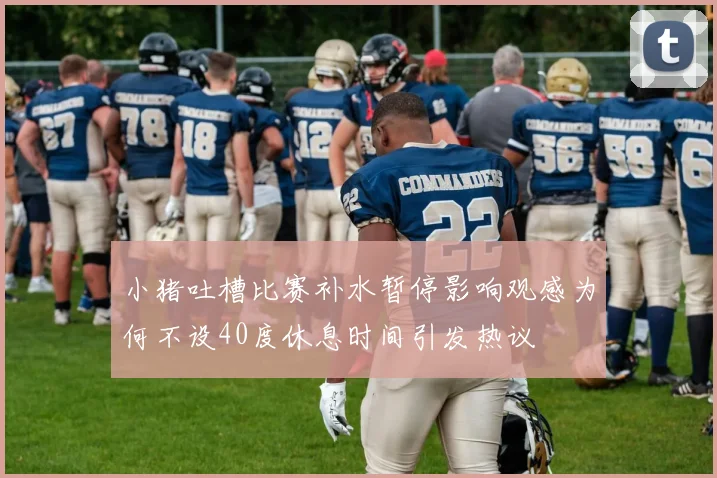 小猪吐槽比赛补水暂停影响观感为何不设40度休息时间引发热议