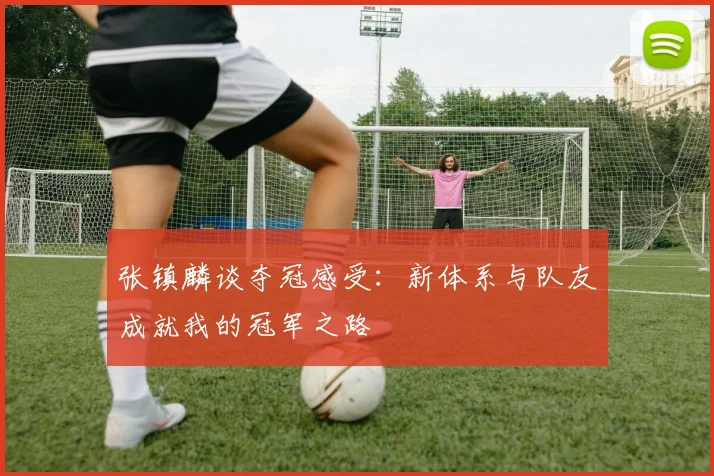 张镇麟谈夺冠感受：新体系与队友成就我的冠军之路