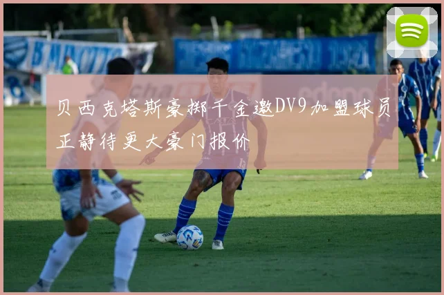 贝西克塔斯豪掷千金邀DV9加盟球员正静待更大豪门报价
