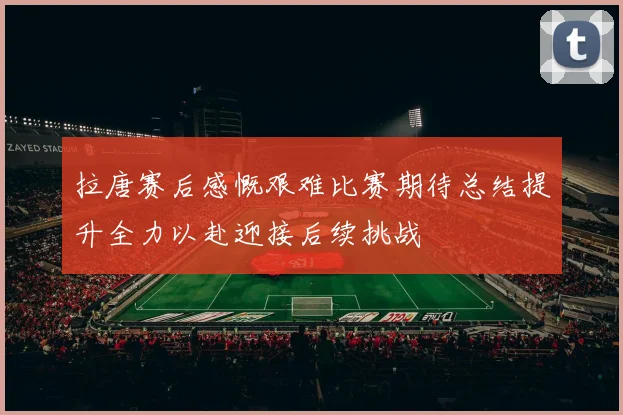 拉唐赛后感慨艰难比赛期待总结提升全力以赴迎接后续挑战