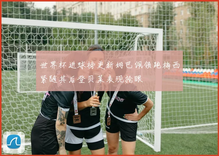 世界杯进球榜更新姆巴佩领跑梅西紧随其后登贝莱表现抢眼