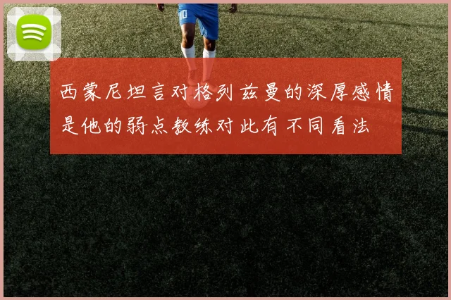 西蒙尼坦言对格列兹曼的深厚感情是他的弱点教练对此有不同看法