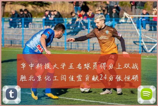 华中科技大学五名球员得分上双战胜北京化工闫佳雪贡献24分张恒硕斩获25分8篮板8助攻